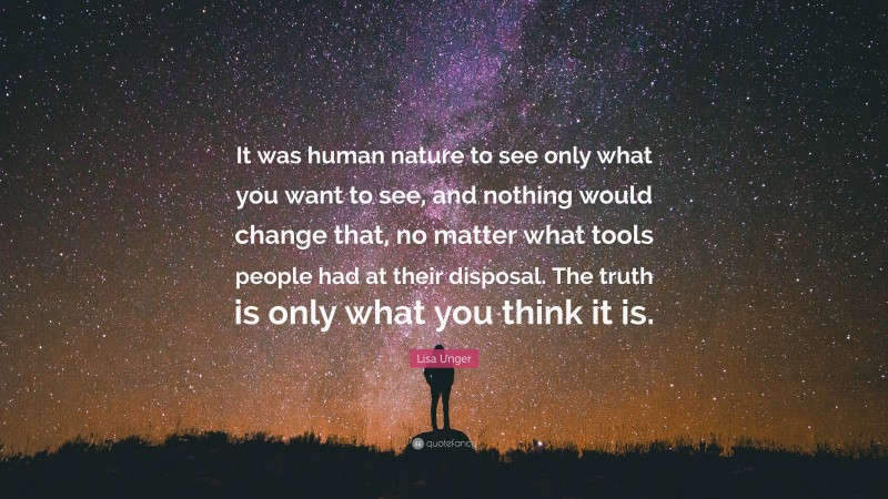 Lisa Unger Quote: “It was human nature to see only what you want to see, and nothing would change that, no matter what tools people had at their disposal. The truth is only what you think it is.”