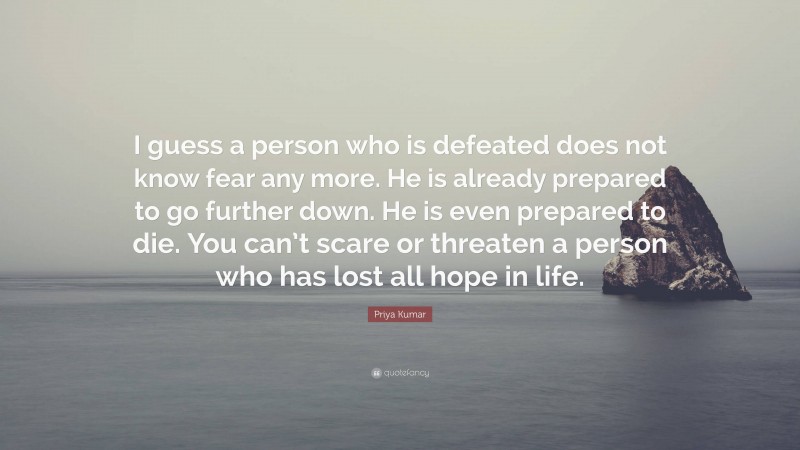 Priya Kumar Quote: “I guess a person who is defeated does not know fear any more. He is already prepared to go further down. He is even prepared to die. You can’t scare or threaten a person who has lost all hope in life.”