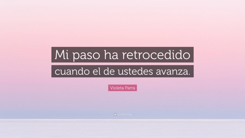 Violeta Parra Quote: “Mi paso ha retrocedido cuando el de ustedes avanza.”
