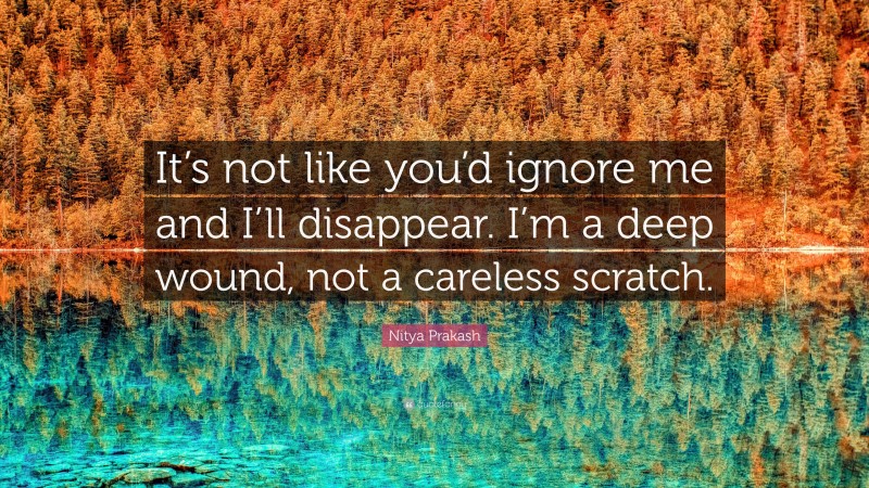 Nitya Prakash Quote: “It’s not like you’d ignore me and I’ll disappear. I’m a deep wound, not a careless scratch.”