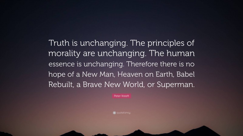 Peter Kreeft Quote: “Truth is unchanging. The principles of morality are unchanging. The human essence is unchanging. Therefore there is no hope of a New Man, Heaven on Earth, Babel Rebuilt, a Brave New World, or Superman.”