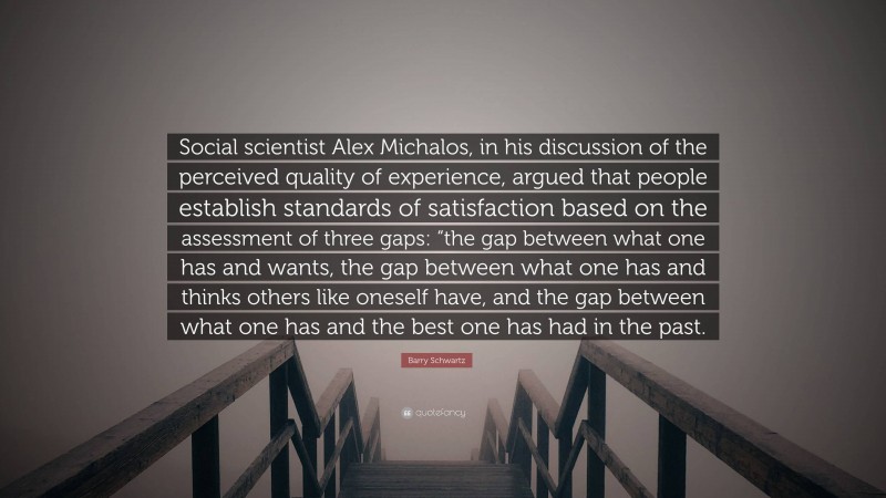 Barry Schwartz Quote: “Social scientist Alex Michalos, in his discussion of the perceived quality of experience, argued that people establish standards of satisfaction based on the assessment of three gaps: “the gap between what one has and wants, the gap between what one has and thinks others like oneself have, and the gap between what one has and the best one has had in the past.”