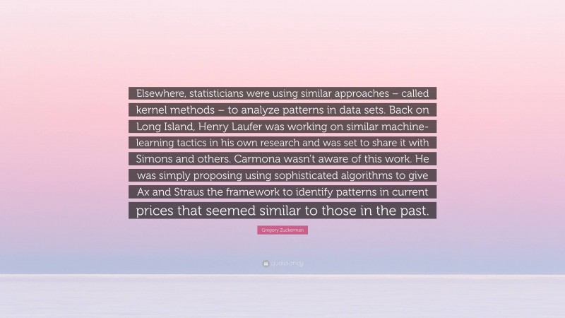 Gregory Zuckerman Quote: “Elsewhere, statisticians were using similar approaches – called kernel methods – to analyze patterns in data sets. Back on Long Island, Henry Laufer was working on similar machine-learning tactics in his own research and was set to share it with Simons and others. Carmona wasn’t aware of this work. He was simply proposing using sophisticated algorithms to give Ax and Straus the framework to identify patterns in current prices that seemed similar to those in the past.”