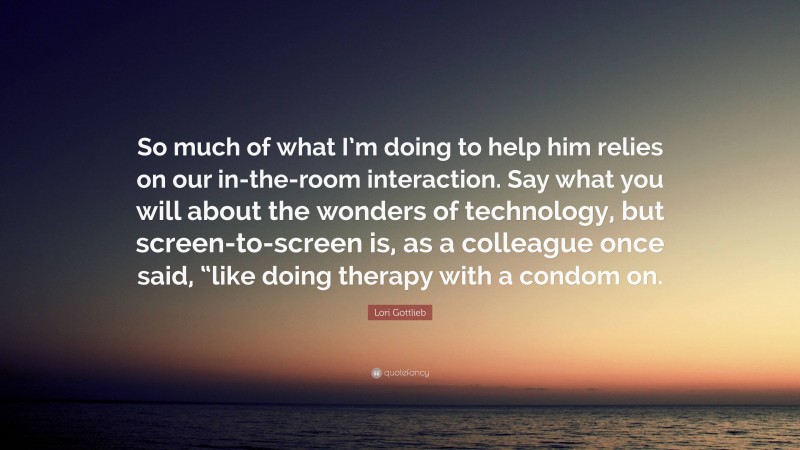 Lori Gottlieb Quote: “So much of what I’m doing to help him relies on our in-the-room interaction. Say what you will about the wonders of technology, but screen-to-screen is, as a colleague once said, “like doing therapy with a condom on.”