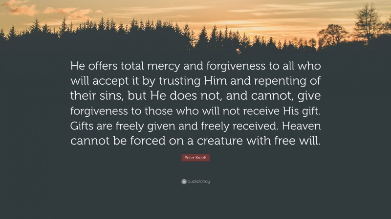 Peter Kreeft Quote: “He offers total mercy and forgiveness to all who will accept it by trusting Him and repenting of their sins, but He does not, and cannot, give forgiveness to those who will not receive His gift. Gifts are freely given and freely received. Heaven cannot be forced on a creature with free will.”