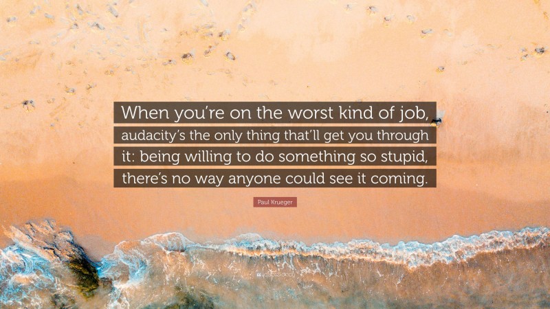 Paul Krueger Quote: “When you’re on the worst kind of job, audacity’s the only thing that’ll get you through it: being willing to do something so stupid, there’s no way anyone could see it coming.”