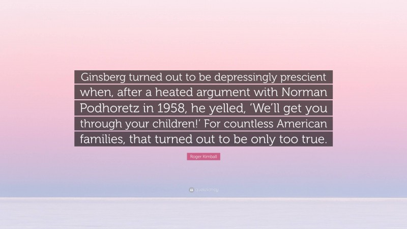 Roger Kimball Quote: “Ginsberg turned out to be depressingly prescient when, after a heated argument with Norman Podhoretz in 1958, he yelled, ‘We’ll get you through your children!’ For countless American families, that turned out to be only too true.”