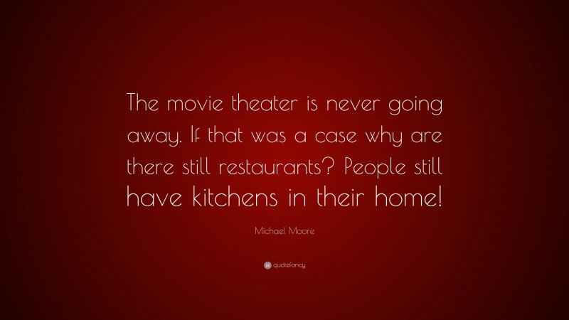 Michael Moore Quote: “The movie theater is never going away. If that was a case why are there still restaurants? People still have kitchens in their home!”