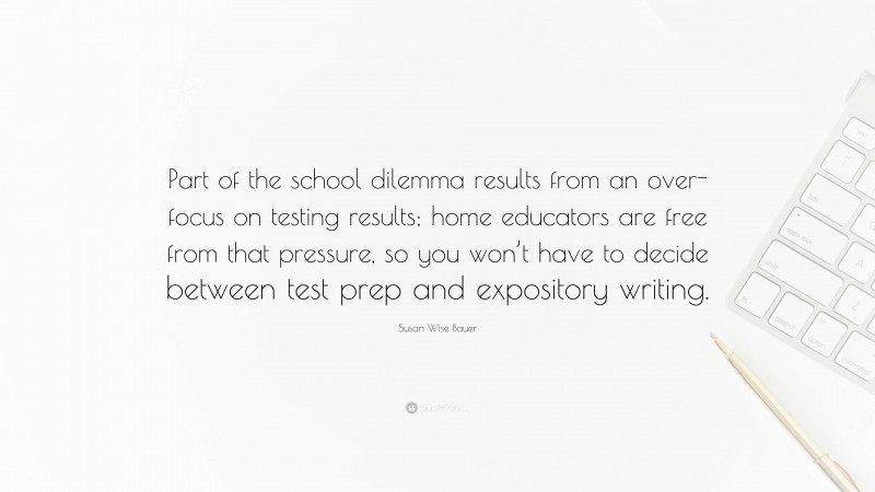 Susan Wise Bauer Quote: “Part of the school dilemma results from an over-focus on testing results; home educators are free from that pressure, so you won’t have to decide between test prep and expository writing.”