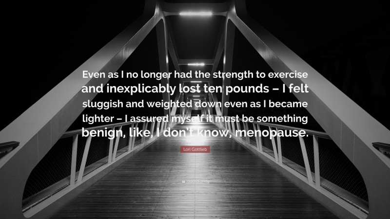 Lori Gottlieb Quote: “Even as I no longer had the strength to exercise and inexplicably lost ten pounds – I felt sluggish and weighted down even as I became lighter – I assured myself it must be something benign, like, I don’t know, menopause.”