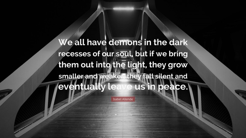 Isabel Allende Quote: “We all have demons in the dark recesses of our soul, but if we bring them out into the light, they grow smaller and weaker, they fall silent and eventually leave us in peace.”