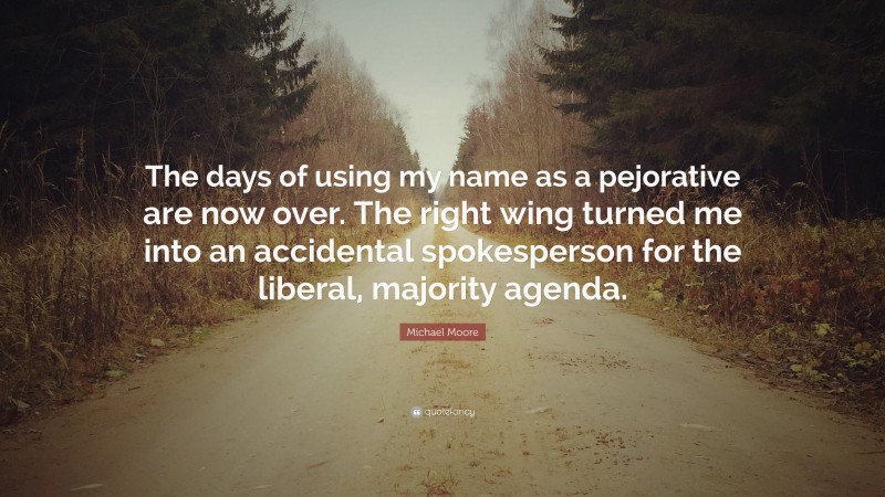 Michael Moore Quote: “The days of using my name as a pejorative are now over. The right wing turned me into an accidental spokesperson for the liberal, majority agenda.”