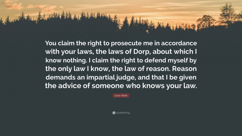 Gene Wolfe Quote: “You claim the right to prosecute me in accordance with your laws, the laws of Dorp, about which I know nothing. I claim the right to defend myself by the only law I know, the law of reason. Reason demands an impartial judge, and that I be given the advice of someone who knows your law.”