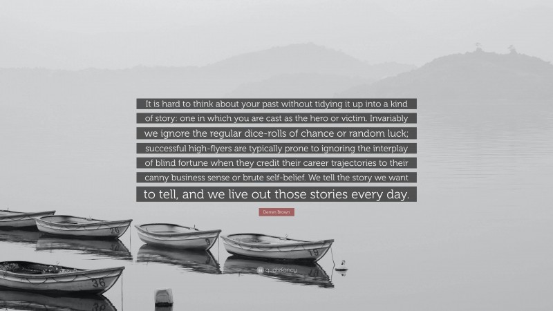 Derren Brown Quote: “It is hard to think about your past without tidying it up into a kind of story: one in which you are cast as the hero or victim. Invariably we ignore the regular dice-rolls of chance or random luck; successful high-flyers are typically prone to ignoring the interplay of blind fortune when they credit their career trajectories to their canny business sense or brute self-belief. We tell the story we want to tell, and we live out those stories every day.”