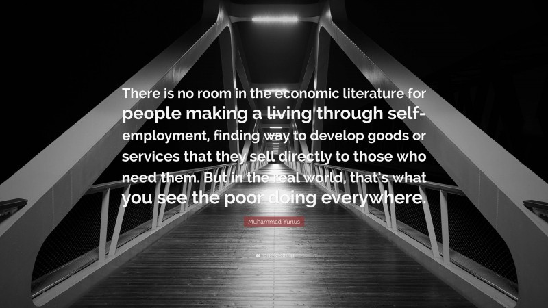 Muhammad Yunus Quote: “There is no room in the economic literature for people making a living through self-employment, finding way to develop goods or services that they sell directly to those who need them. But in the real world, that’s what you see the poor doing everywhere.”