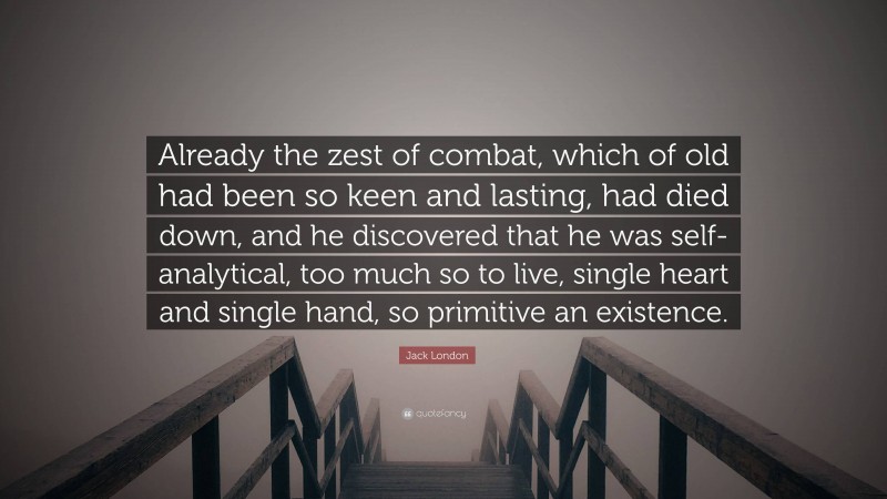 Jack London Quote: “Already the zest of combat, which of old had been so keen and lasting, had died down, and he discovered that he was self-analytical, too much so to live, single heart and single hand, so primitive an existence.”