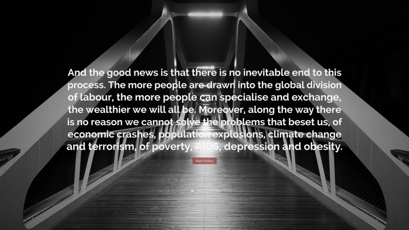 Matt Ridley Quote: “And the good news is that there is no inevitable end to this process. The more people are drawn into the global division of labour, the more people can specialise and exchange, the wealthier we will all be. Moreover, along the way there is no reason we cannot solve the problems that beset us, of economic crashes, population explosions, climate change and terrorism, of poverty, AIDS, depression and obesity.”