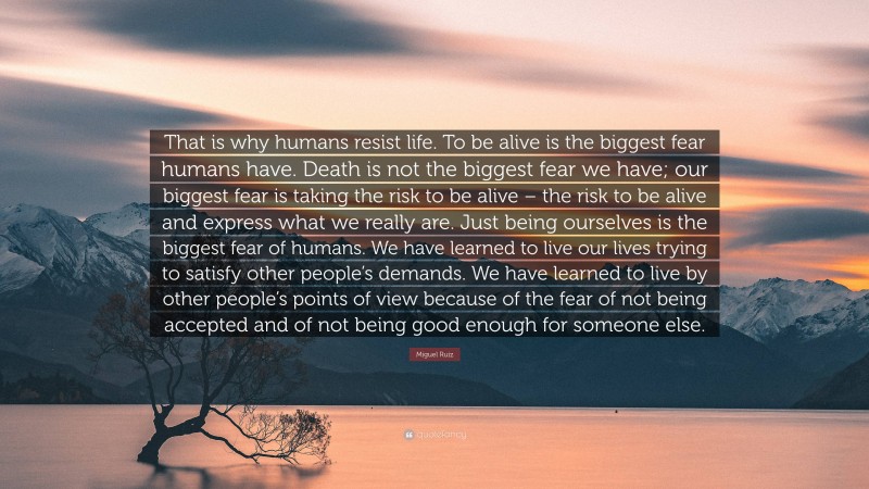 Miguel Ruiz Quote: “That is why humans resist life. To be alive is the biggest fear humans have. Death is not the biggest fear we have; our biggest fear is taking the risk to be alive – the risk to be alive and express what we really are. Just being ourselves is the biggest fear of humans. We have learned to live our lives trying to satisfy other people’s demands. We have learned to live by other people’s points of view because of the fear of not being accepted and of not being good enough for someone else.”