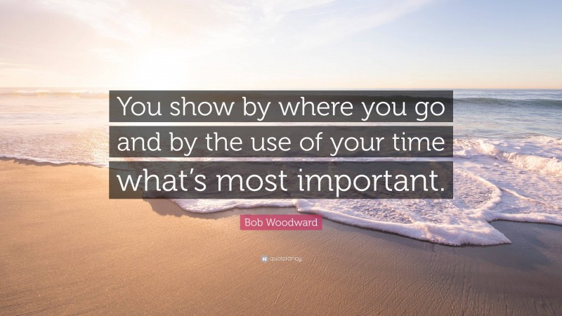 Bob Woodward Quote: “You show by where you go and by the use of your time what’s most important.”