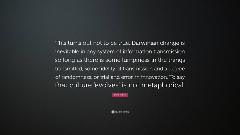 Matt Ridley Quote: “This turns out not to be true. Darwinian change is inevitable in any system of information transmission so long as there is some lumpiness in the things transmitted, some fidelity of transmission and a degree of randomness, or trial and error, in innovation. To say that culture ‘evolves’ is not metaphorical.”