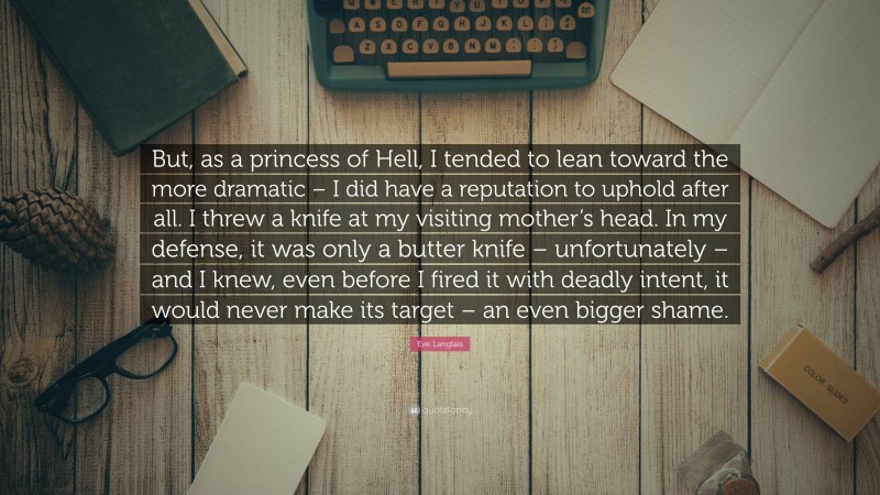 Eve Langlais Quote: “But, as a princess of Hell, I tended to lean toward the more dramatic – I did have a reputation to uphold after all. I threw a knife at my visiting mother’s head. In my defense, it was only a butter knife – unfortunately – and I knew, even before I fired it with deadly intent, it would never make its target – an even bigger shame.”