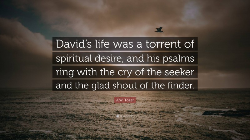 A.W. Tozer Quote: “David’s life was a torrent of spiritual desire, and his psalms ring with the cry of the seeker and the glad shout of the finder.”