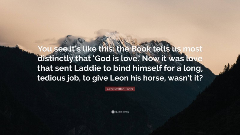 Gene Stratton-Porter Quote: “You see it’s like this: the Book tells us most distinctly that ‘God is love.’ Now it was love that sent Laddie to bind himself for a long, tedious job, to give Leon his horse, wasn’t it?”