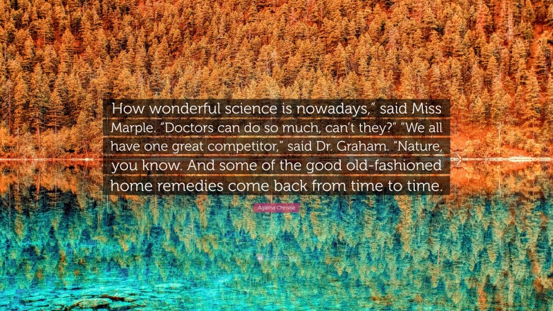 Agatha Christie Quote: “How wonderful science is nowadays,” said Miss Marple. “Doctors can do so much, can’t they?” “We all have one great competitor,” said Dr. Graham. “Nature, you know. And some of the good old-fashioned home remedies come back from time to time.”