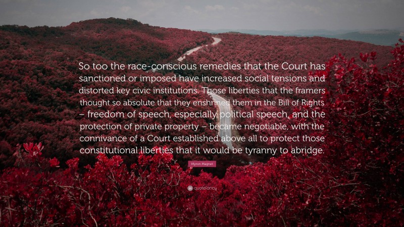 Myron Magnet Quote: “So too the race-conscious remedies that the Court has sanctioned or imposed have increased social tensions and distorted key civic institutions. Those liberties that the framers thought so absolute that they enshrined them in the Bill of Rights – freedom of speech, especially political speech, and the protection of private property – became negotiable, with the connivance of a Court established above all to protect those constitutional liberties that it would be tyranny to abridge.”