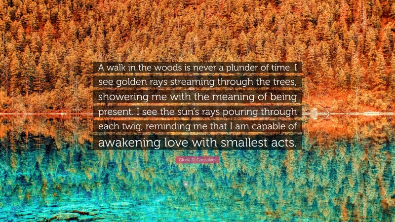 Gloria D. Gonsalves Quote: “A walk in the woods is never a plunder of time. I see golden rays streaming through the trees, showering me with the meaning of being present. I see the sun’s rays pouring through each twig, reminding me that I am capable of awakening love with smallest acts.”