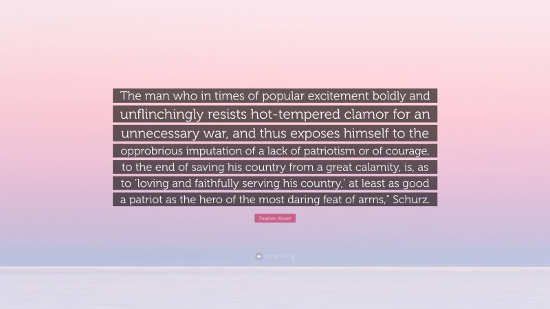 Stephen Kinzer Quote: “The man who in times of popular excitement boldly and unflinchingly resists hot-tempered clamor for an unnecessary war, and thus exposes himself to the opprobrious imputation of a lack of patriotism or of courage, to the end of saving his country from a great calamity, is, as to ‘loving and faithfully serving his country,’ at least as good a patriot as the hero of the most daring feat of arms,” Schurz.”