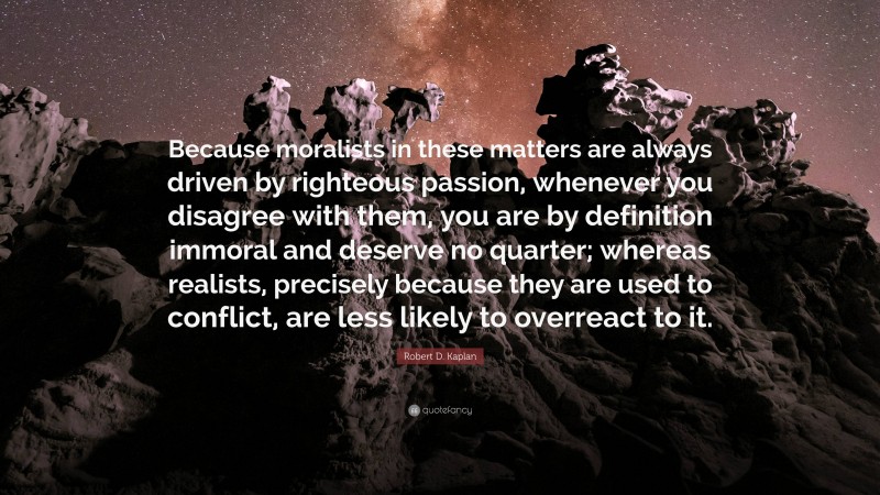 Robert D. Kaplan Quote: “Because moralists in these matters are always driven by righteous passion, whenever you disagree with them, you are by definition immoral and deserve no quarter; whereas realists, precisely because they are used to conflict, are less likely to overreact to it.”