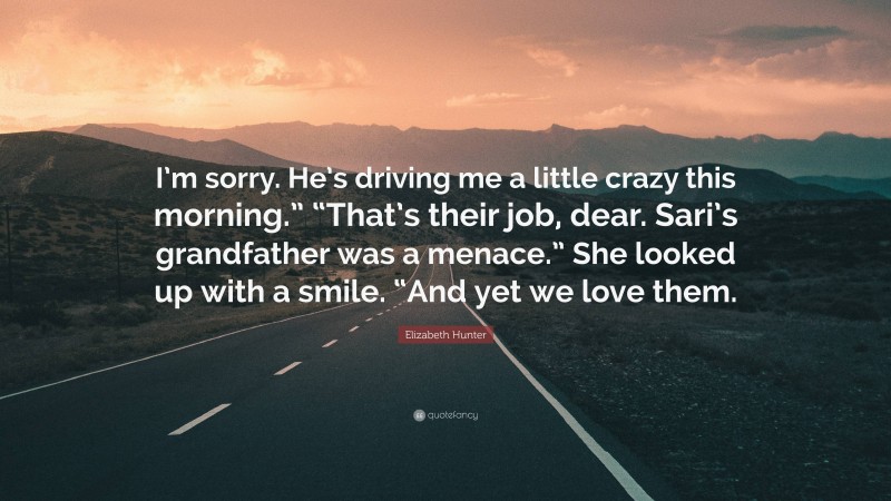 Elizabeth Hunter Quote: “I’m sorry. He’s driving me a little crazy this morning.” “That’s their job, dear. Sari’s grandfather was a menace.” She looked up with a smile. “And yet we love them.”