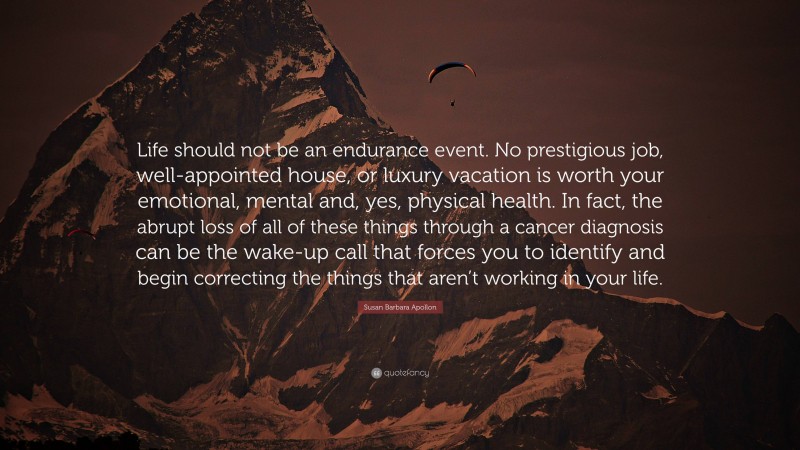 Susan Barbara Apollon Quote: “Life should not be an endurance event. No prestigious job, well-appointed house, or luxury vacation is worth your emotional, mental and, yes, physical health. In fact, the abrupt loss of all of these things through a cancer diagnosis can be the wake-up call that forces you to identify and begin correcting the things that aren’t working in your life.”