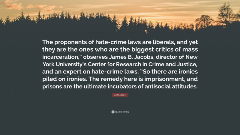 Dashka Slater Quote: “The proponents of hate-crime laws are liberals, and yet they are the ones who are the biggest critics of mass incarceration,” observes James B. Jacobs, director of New York University’s Center for Research in Crime and Justice, and an expert on hate-crime laws. “So there are ironies piled on ironies. The remedy here is imprisonment, and prisons are the ultimate incubators of antisocial attitudes.”