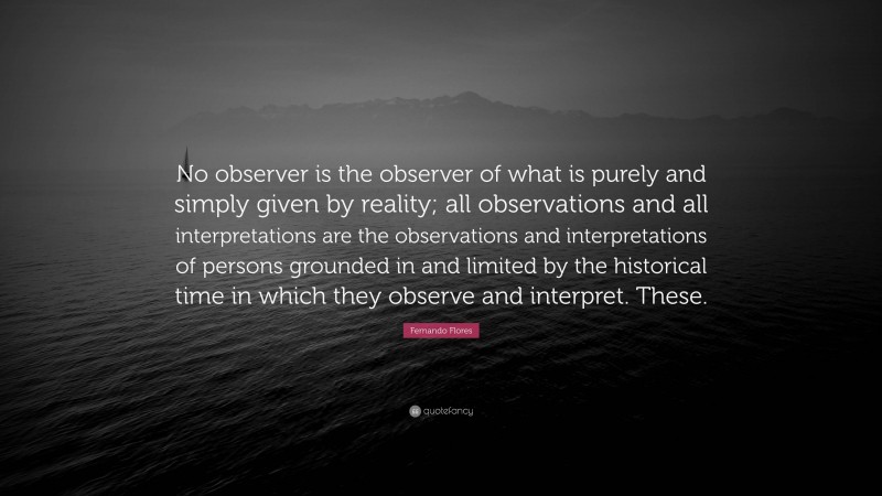 Fernando Flores Quote: “No observer is the observer of what is purely and simply given by reality; all observations and all interpretations are the observations and interpretations of persons grounded in and limited by the historical time in which they observe and interpret. These.”