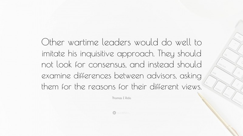 Thomas E Ricks Quote: “Other wartime leaders would do well to imitate his inquisitive approach. They should not look for consensus, and instead should examine differences between advisors, asking them for the reasons for their different views.”
