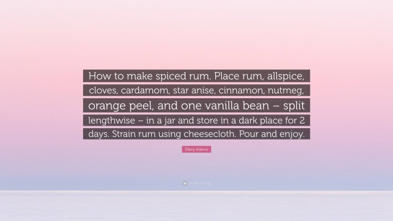 Ellery Adams Quote: “How to make spiced rum. Place rum, allspice, cloves, cardamom, star anise, cinnamon, nutmeg, orange peel, and one vanilla bean – split lengthwise – in a jar and store in a dark place for 2 days. Strain rum using cheesecloth. Pour and enjoy.”