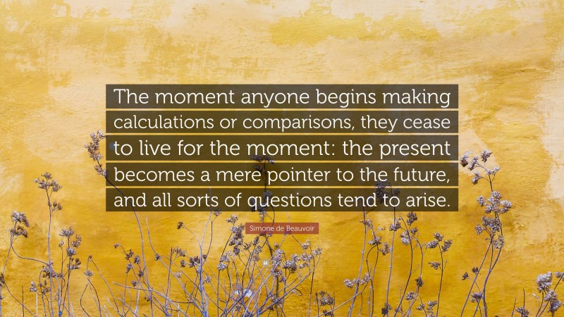 Simone de Beauvoir Quote: “The moment anyone begins making calculations or comparisons, they cease to live for the moment: the present becomes a mere pointer to the future, and all sorts of questions tend to arise.”