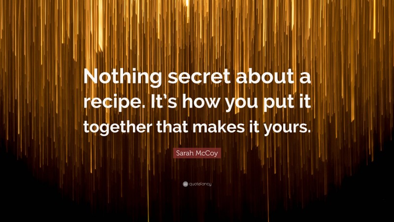Sarah McCoy Quote: “Nothing secret about a recipe. It’s how you put it together that makes it yours.”