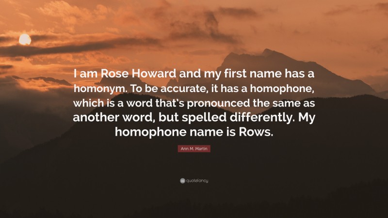 Ann M. Martin Quote: “I am Rose Howard and my first name has a homonym. To be accurate, it has a homophone, which is a word that’s pronounced the same as another word, but spelled differently. My homophone name is Rows.”