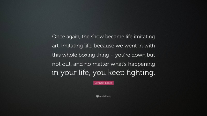 Jennifer López Quote: “Once again, the show became life imitating art, imitating life, because we went in with this whole boxing thing – you’re down but not out, and no matter what’s happening in your life, you keep fighting.”