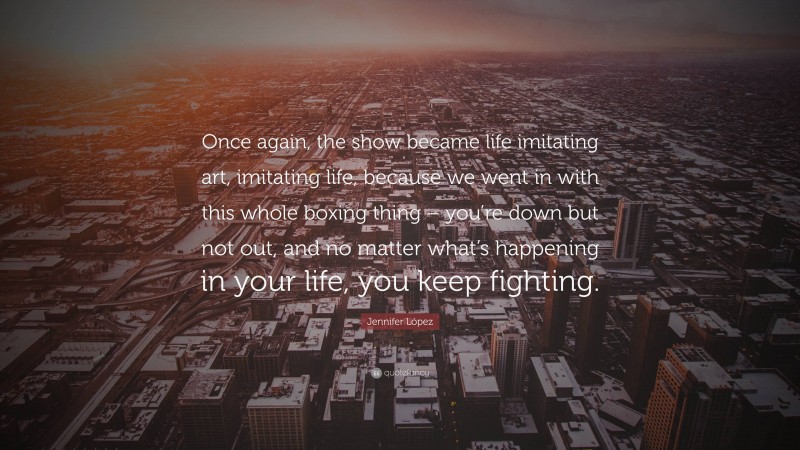 Jennifer López Quote: “Once again, the show became life imitating art, imitating life, because we went in with this whole boxing thing – you’re down but not out, and no matter what’s happening in your life, you keep fighting.”