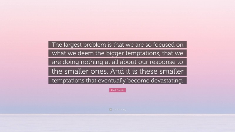 Mark Steele Quote: “The largest problem is that we are so focused on what we deem the bigger temptations, that we are doing nothing at all about our response to the smaller ones. And it is these smaller temptations that eventually become devastating.”