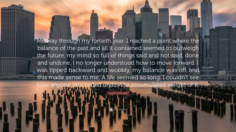 Jessica Francis Kane Quote: “Midway through my fortieth year, I reached a point where the balance of the past and all it contained seemed to outweigh the future, my mind so full of things said and not said, done and undone, I no longer understood how to move forward. I was tipped backward and wobbly, my balance was off, and this made sense to me. A life seemed so long, I couldn’t see how anyone proceeded under the accumulated weight of it.”