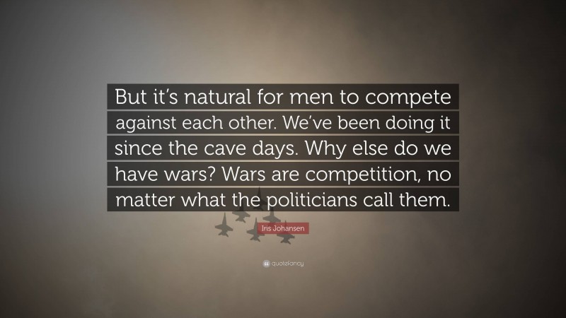 Iris Johansen Quote: “But it’s natural for men to compete against each other. We’ve been doing it since the cave days. Why else do we have wars? Wars are competition, no matter what the politicians call them.”