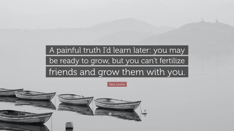 Sara Levine Quote: “A painful truth I’d learn later: you may be ready to grow, but you can’t fertilize friends and grow them with you.”
