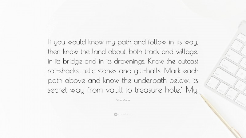 Alan Moore Quote: “If you would know my path and follow in its way, then know the land about, both track and willage, in its bridge and in its drownings. Know the outcast rat-shacks, relic stones and gill-halls. Mark each path above and know the underpath below, its secret way from vault to treasure hole.’ My.”