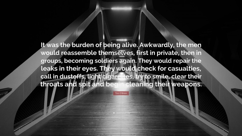 Tim O'Brien Quote: “It was the burden of being alive. Awkwardly, the men would reassemble themselves, first in private, then in groups, becoming soldiers again. They would repair the leaks in their eyes. They would check for casualties, call in dustoffs, light cigarettes, try to smile, clear their throats and spit and begin cleaning their weapons.”