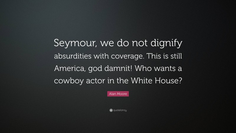 Alan Moore Quote: “Seymour, we do not dignify absurdities with coverage. This is still America, god damnit! Who wants a cowboy actor in the White House?”